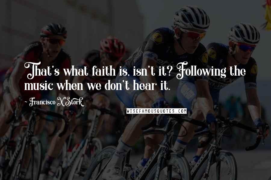 Francisco X Stork Quotes: That's what faith is, isn't it? Following the music when we don't hear it.