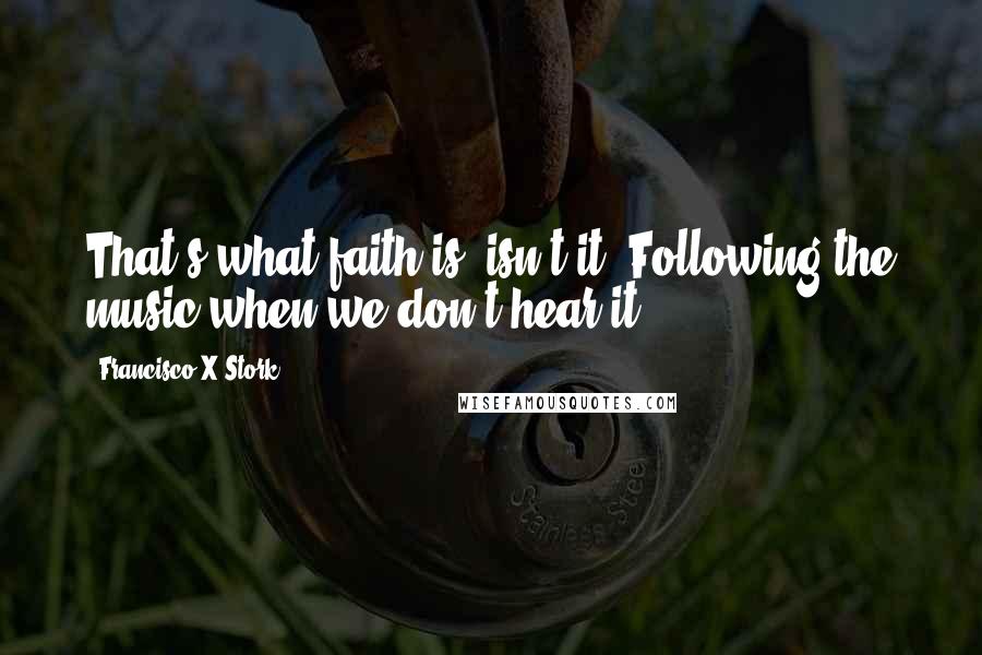 Francisco X Stork Quotes: That's what faith is, isn't it? Following the music when we don't hear it.