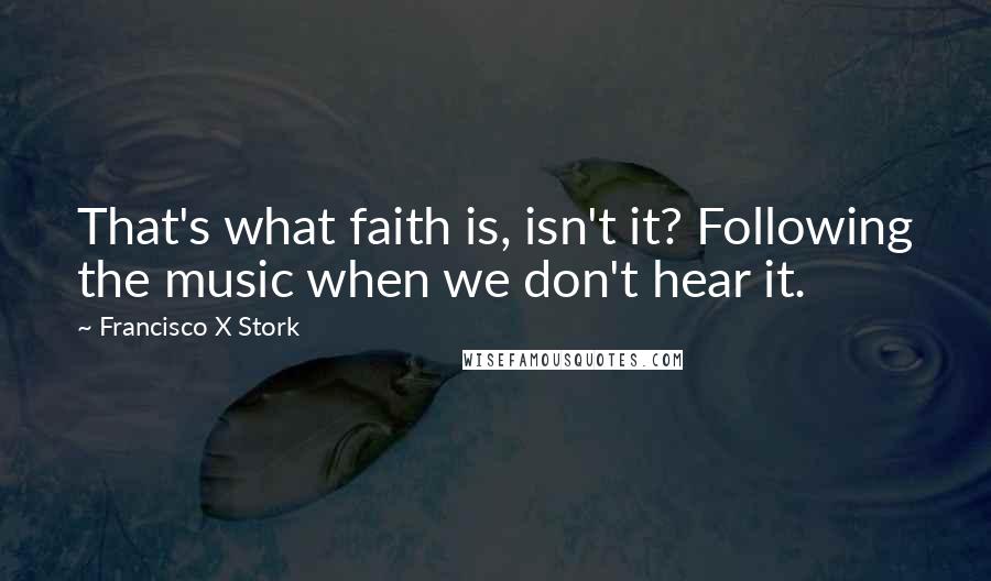 Francisco X Stork Quotes: That's what faith is, isn't it? Following the music when we don't hear it.