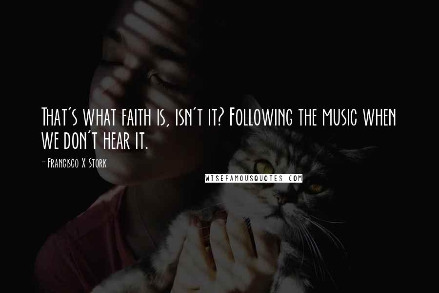 Francisco X Stork Quotes: That's what faith is, isn't it? Following the music when we don't hear it.