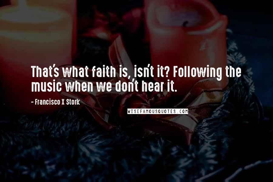 Francisco X Stork Quotes: That's what faith is, isn't it? Following the music when we don't hear it.