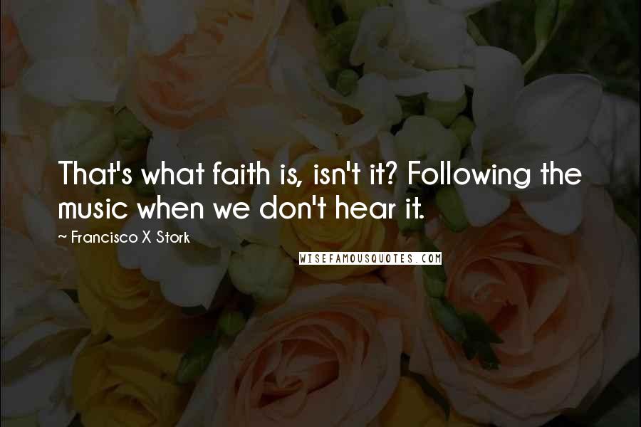 Francisco X Stork Quotes: That's what faith is, isn't it? Following the music when we don't hear it.