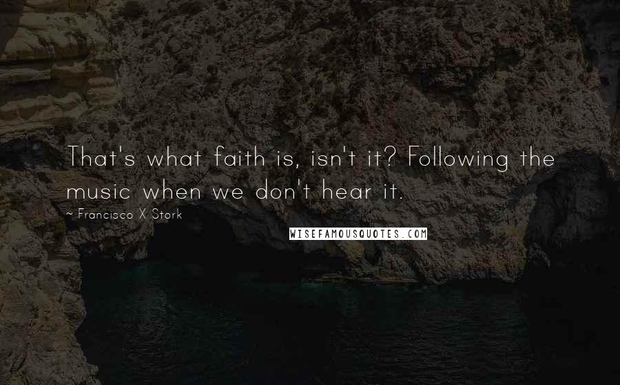 Francisco X Stork Quotes: That's what faith is, isn't it? Following the music when we don't hear it.