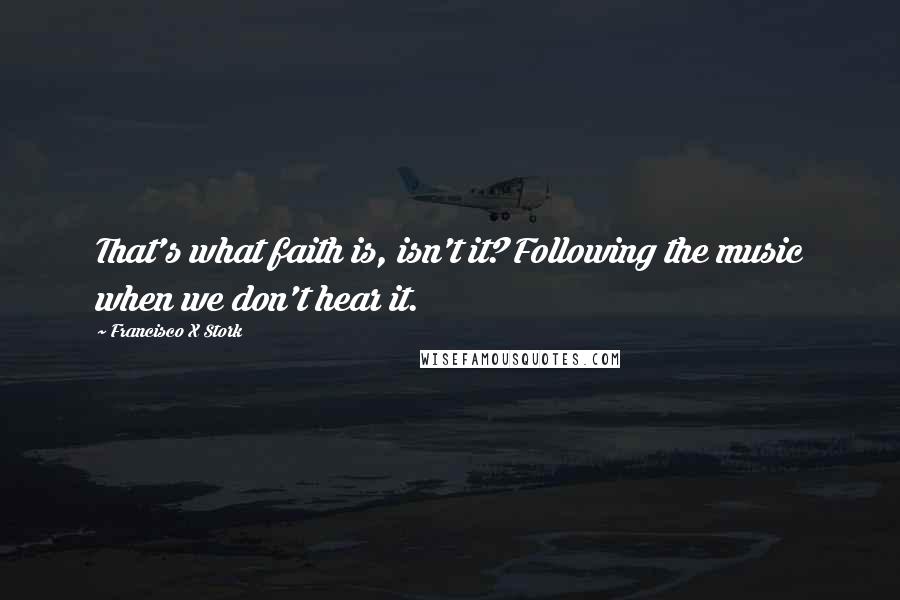 Francisco X Stork Quotes: That's what faith is, isn't it? Following the music when we don't hear it.
