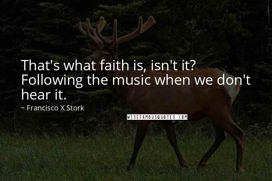 Francisco X Stork Quotes: That's what faith is, isn't it? Following the music when we don't hear it.