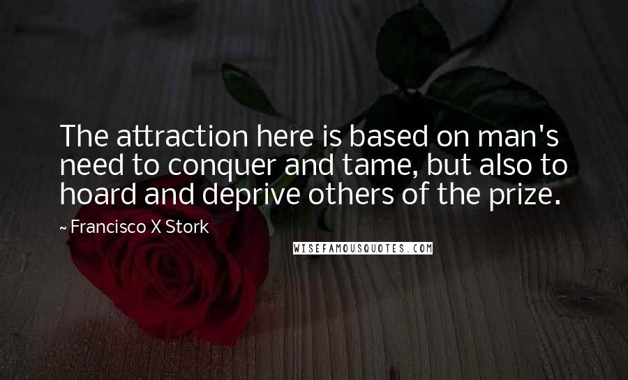 Francisco X Stork Quotes: The attraction here is based on man's need to conquer and tame, but also to hoard and deprive others of the prize.