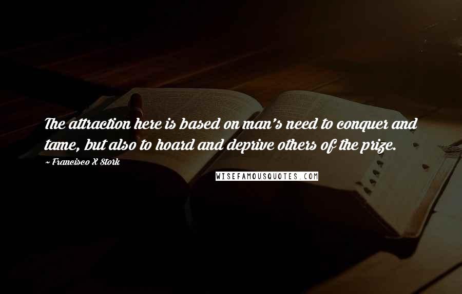 Francisco X Stork Quotes: The attraction here is based on man's need to conquer and tame, but also to hoard and deprive others of the prize.