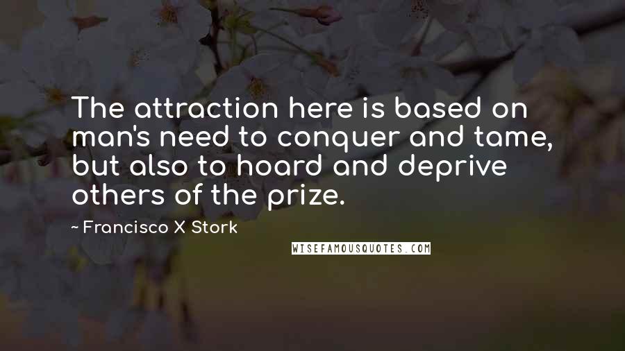 Francisco X Stork Quotes: The attraction here is based on man's need to conquer and tame, but also to hoard and deprive others of the prize.