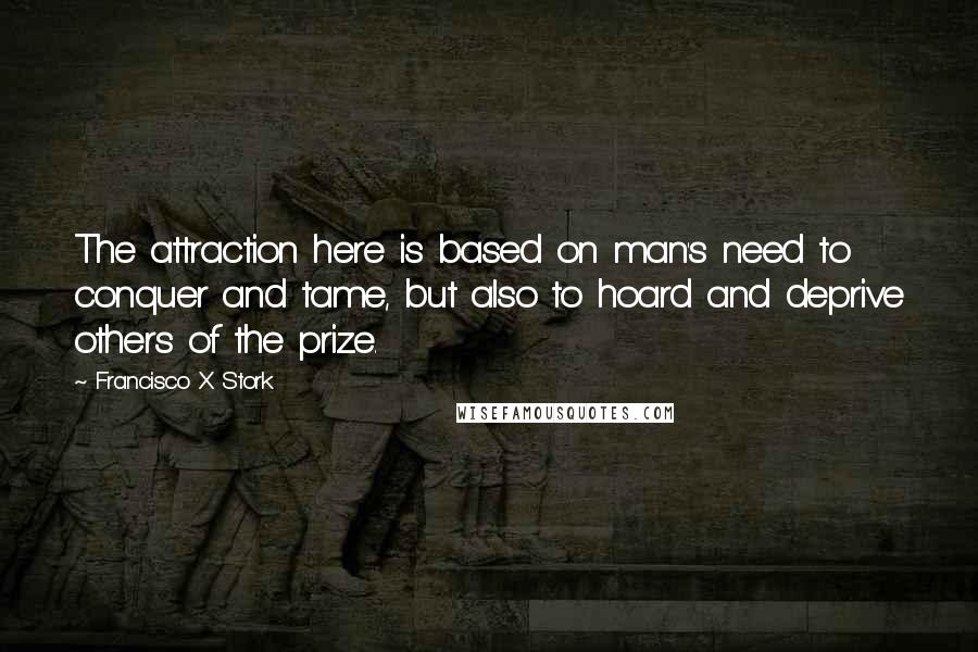 Francisco X Stork Quotes: The attraction here is based on man's need to conquer and tame, but also to hoard and deprive others of the prize.