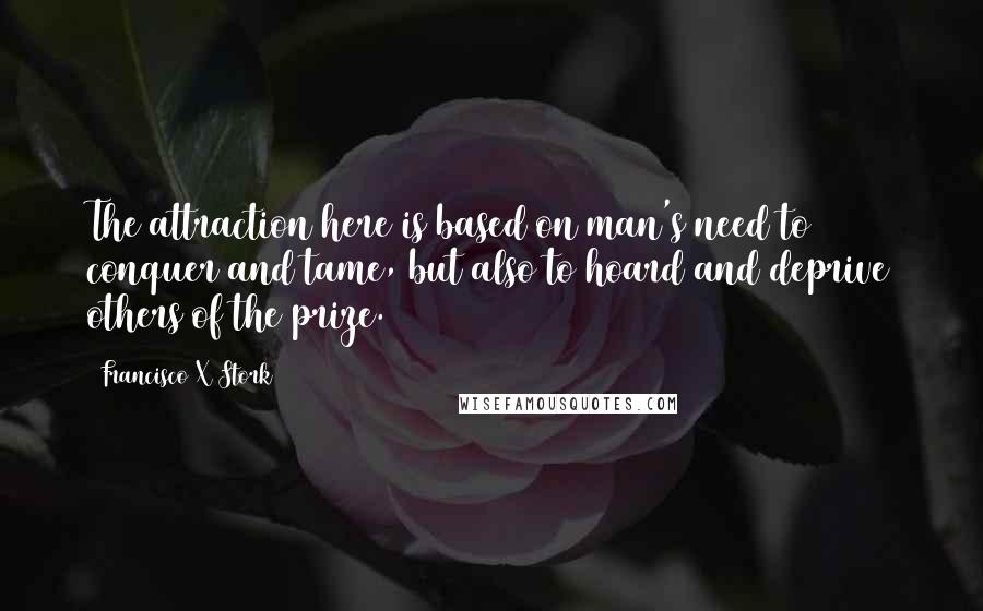 Francisco X Stork Quotes: The attraction here is based on man's need to conquer and tame, but also to hoard and deprive others of the prize.