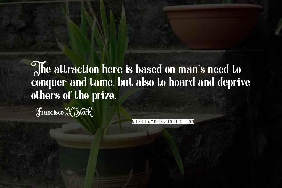 Francisco X Stork Quotes: The attraction here is based on man's need to conquer and tame, but also to hoard and deprive others of the prize.