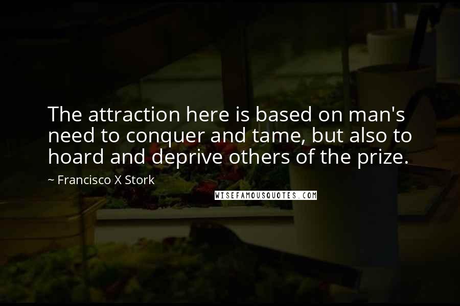 Francisco X Stork Quotes: The attraction here is based on man's need to conquer and tame, but also to hoard and deprive others of the prize.