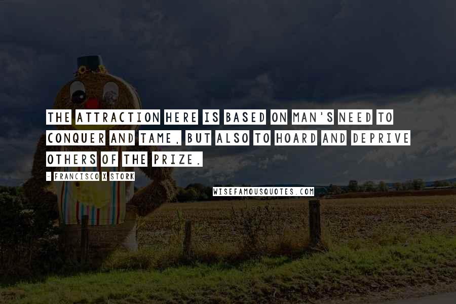 Francisco X Stork Quotes: The attraction here is based on man's need to conquer and tame, but also to hoard and deprive others of the prize.