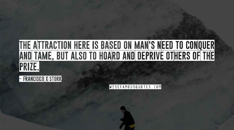 Francisco X Stork Quotes: The attraction here is based on man's need to conquer and tame, but also to hoard and deprive others of the prize.