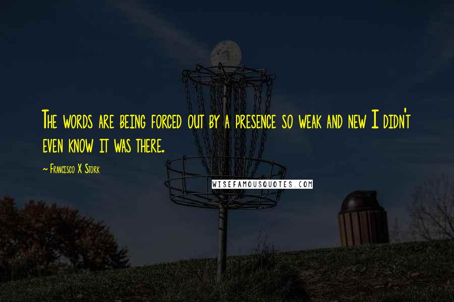 Francisco X Stork Quotes: The words are being forced out by a presence so weak and new I didn't even know it was there.