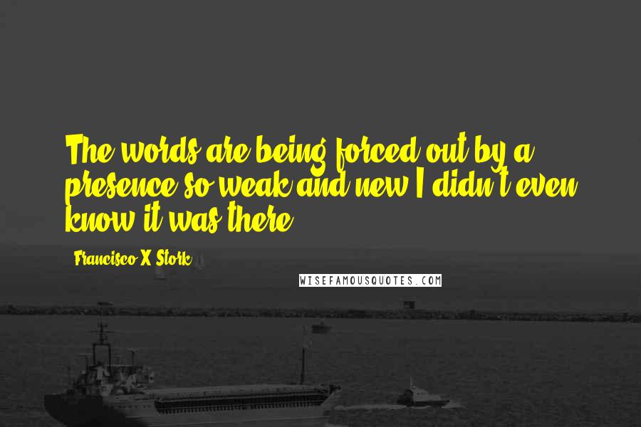 Francisco X Stork Quotes: The words are being forced out by a presence so weak and new I didn't even know it was there.