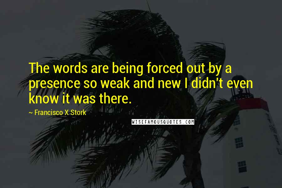 Francisco X Stork Quotes: The words are being forced out by a presence so weak and new I didn't even know it was there.