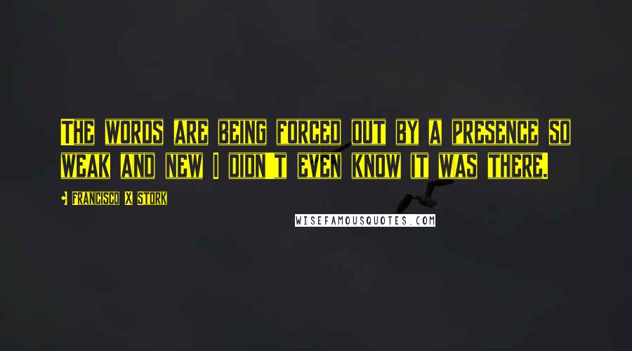 Francisco X Stork Quotes: The words are being forced out by a presence so weak and new I didn't even know it was there.