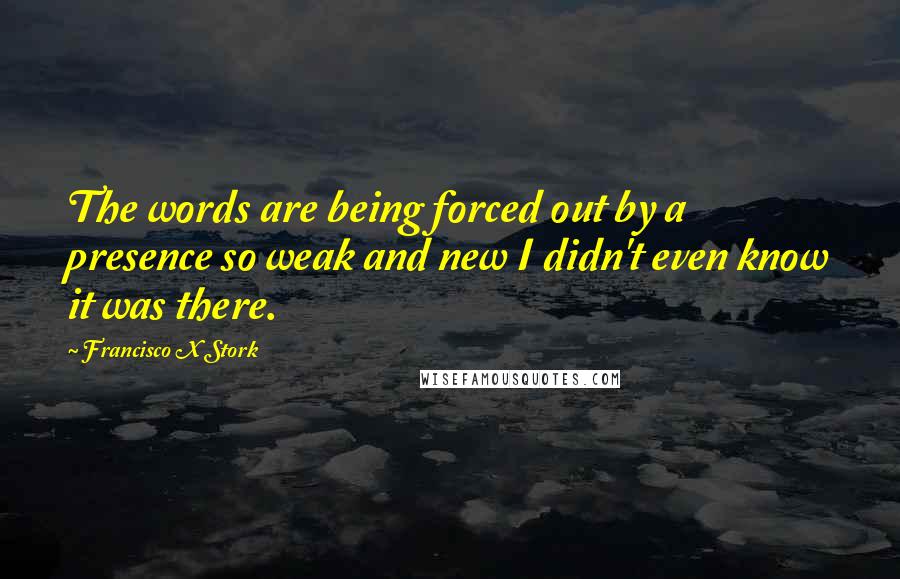 Francisco X Stork Quotes: The words are being forced out by a presence so weak and new I didn't even know it was there.