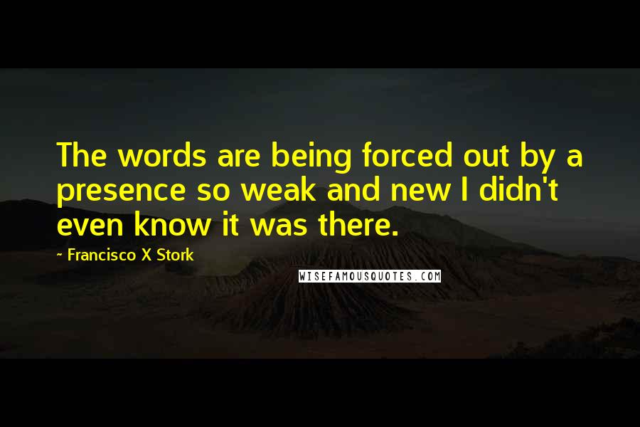 Francisco X Stork Quotes: The words are being forced out by a presence so weak and new I didn't even know it was there.