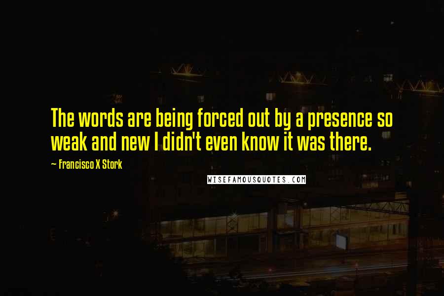 Francisco X Stork Quotes: The words are being forced out by a presence so weak and new I didn't even know it was there.