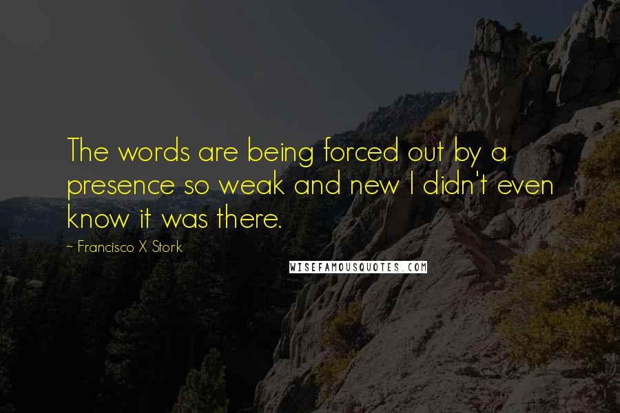 Francisco X Stork Quotes: The words are being forced out by a presence so weak and new I didn't even know it was there.