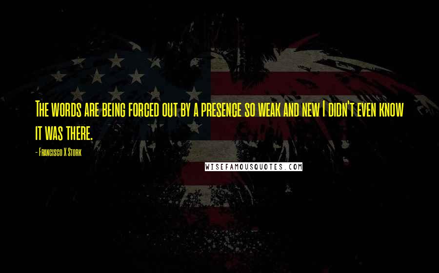 Francisco X Stork Quotes: The words are being forced out by a presence so weak and new I didn't even know it was there.