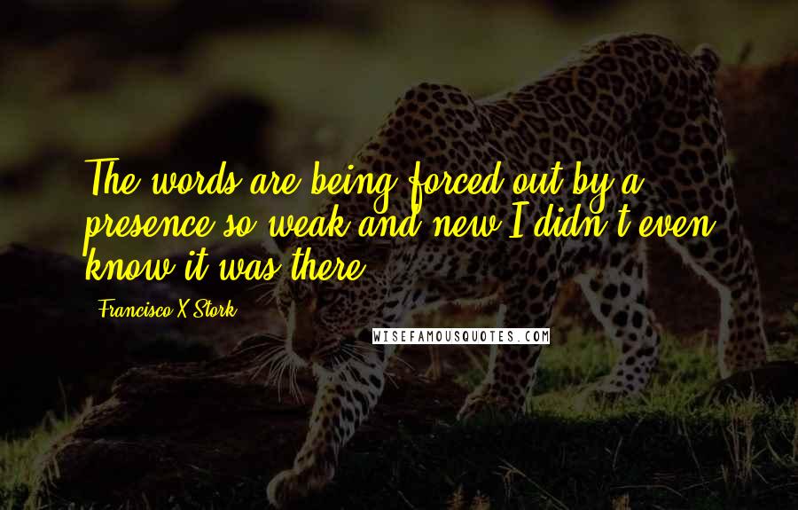 Francisco X Stork Quotes: The words are being forced out by a presence so weak and new I didn't even know it was there.