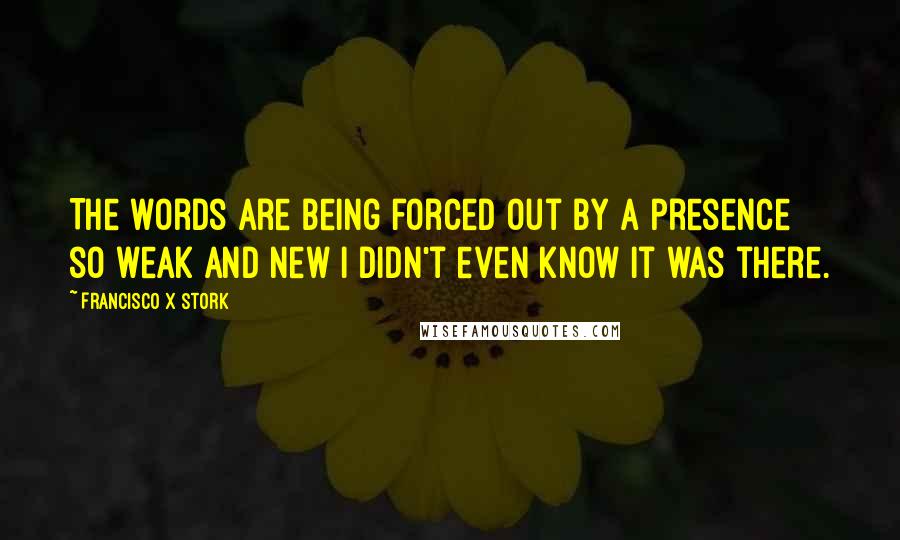 Francisco X Stork Quotes: The words are being forced out by a presence so weak and new I didn't even know it was there.