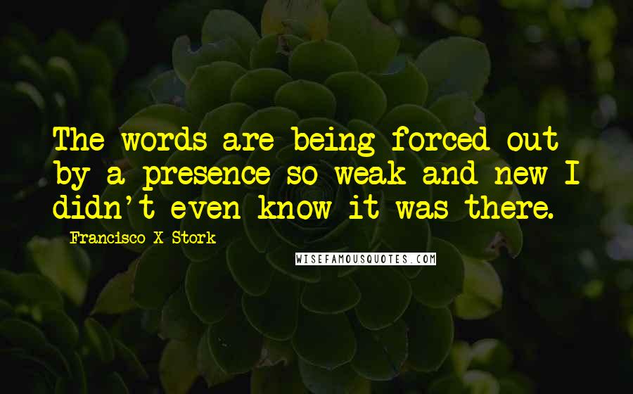 Francisco X Stork Quotes: The words are being forced out by a presence so weak and new I didn't even know it was there.