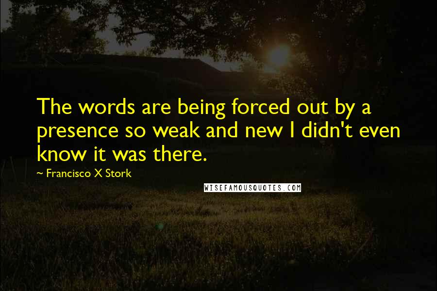 Francisco X Stork Quotes: The words are being forced out by a presence so weak and new I didn't even know it was there.