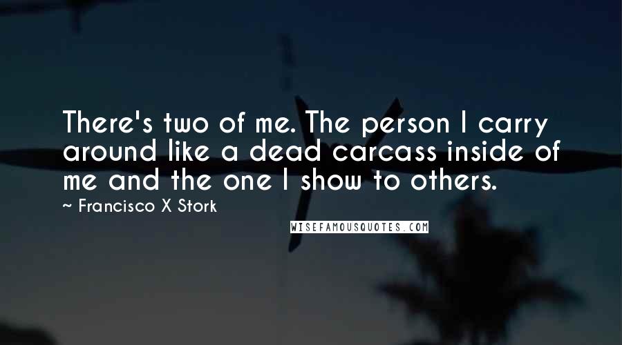 Francisco X Stork Quotes: There's two of me. The person I carry around like a dead carcass inside of me and the one I show to others.