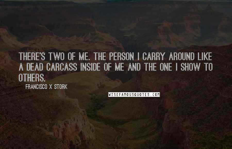 Francisco X Stork Quotes: There's two of me. The person I carry around like a dead carcass inside of me and the one I show to others.