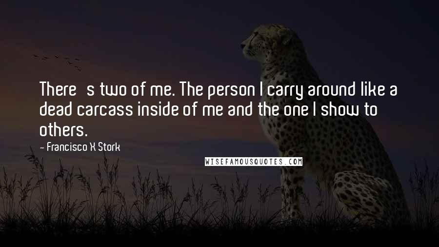 Francisco X Stork Quotes: There's two of me. The person I carry around like a dead carcass inside of me and the one I show to others.