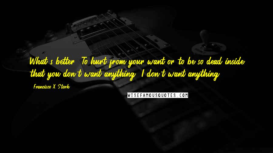 Francisco X Stork Quotes: What's better? To hurt from your want or to be so dead inside that you don't want anything? I don't want anything.