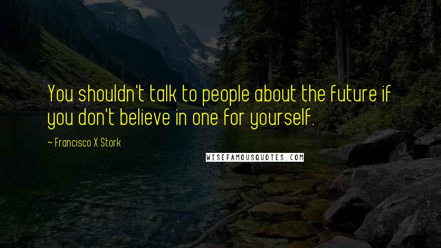 Francisco X Stork Quotes: You shouldn't talk to people about the future if you don't believe in one for yourself.