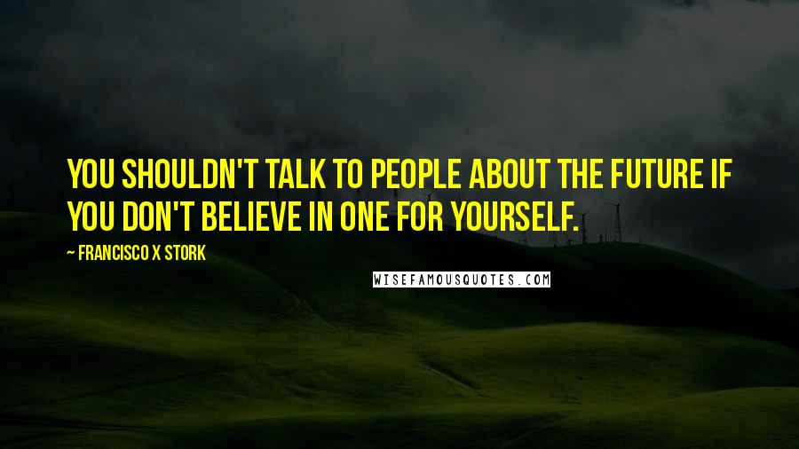 Francisco X Stork Quotes: You shouldn't talk to people about the future if you don't believe in one for yourself.
