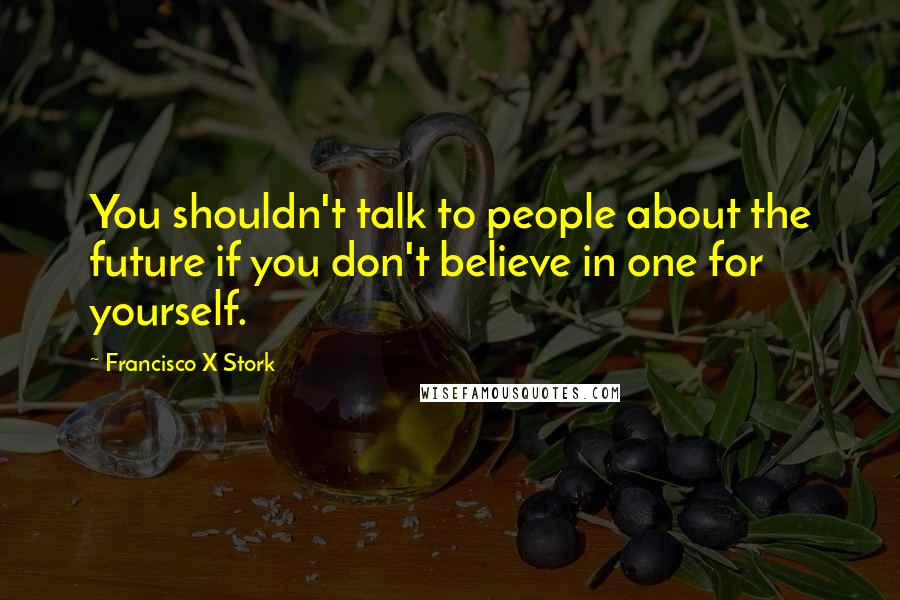 Francisco X Stork Quotes: You shouldn't talk to people about the future if you don't believe in one for yourself.