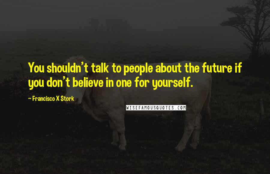 Francisco X Stork Quotes: You shouldn't talk to people about the future if you don't believe in one for yourself.