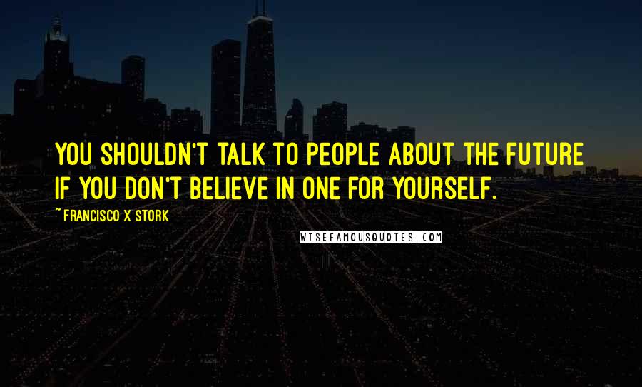 Francisco X Stork Quotes: You shouldn't talk to people about the future if you don't believe in one for yourself.