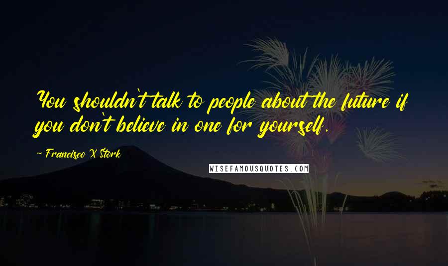 Francisco X Stork Quotes: You shouldn't talk to people about the future if you don't believe in one for yourself.