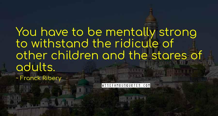 Franck Ribery Quotes: You have to be mentally strong to withstand the ridicule of other children and the stares of adults.