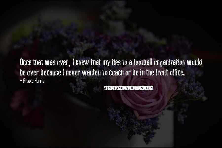 Franco Harris Quotes: Once that was over, I knew that my ties to a football organization would be over because I never wanted to coach or be in the front office.