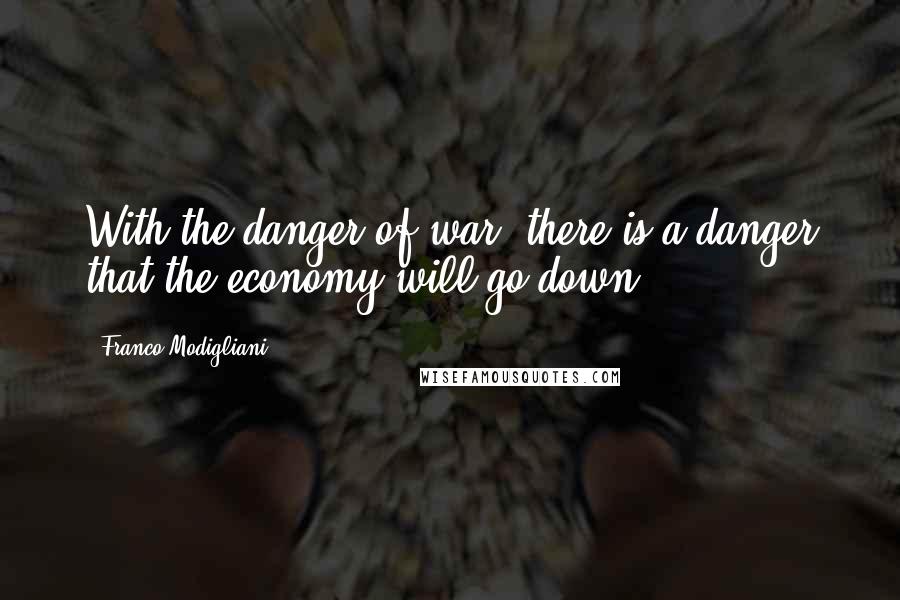 Franco Modigliani Quotes: With the danger of war, there is a danger that the economy will go down.