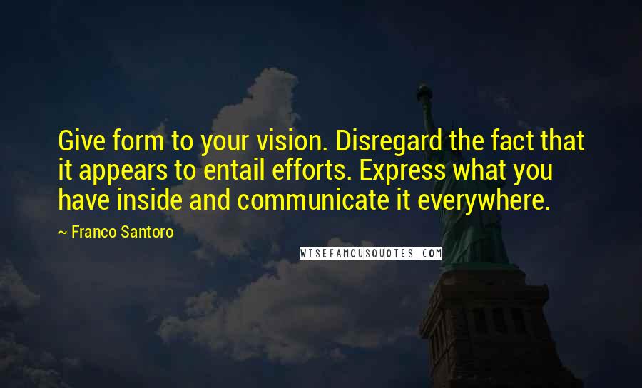 Franco Santoro Quotes: Give form to your vision. Disregard the fact that it appears to entail efforts. Express what you have inside and communicate it everywhere.