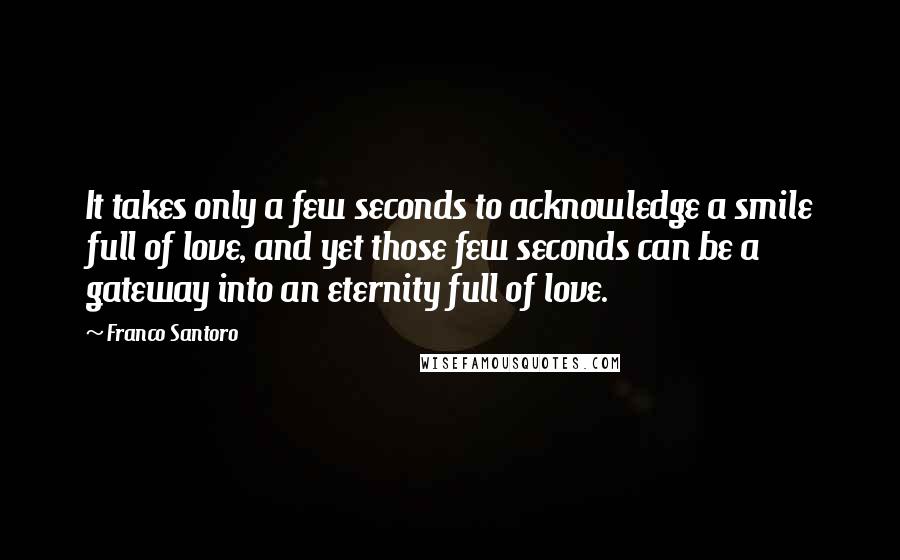 Franco Santoro Quotes: It takes only a few seconds to acknowledge a smile full of love, and yet those few seconds can be a gateway into an eternity full of love.