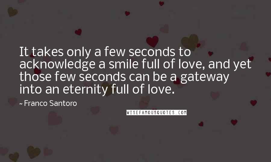 Franco Santoro Quotes: It takes only a few seconds to acknowledge a smile full of love, and yet those few seconds can be a gateway into an eternity full of love.