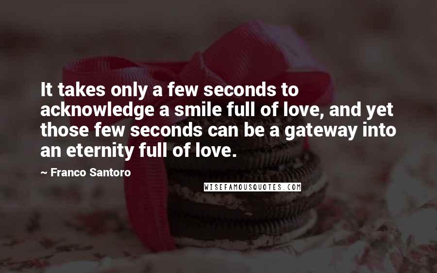 Franco Santoro Quotes: It takes only a few seconds to acknowledge a smile full of love, and yet those few seconds can be a gateway into an eternity full of love.