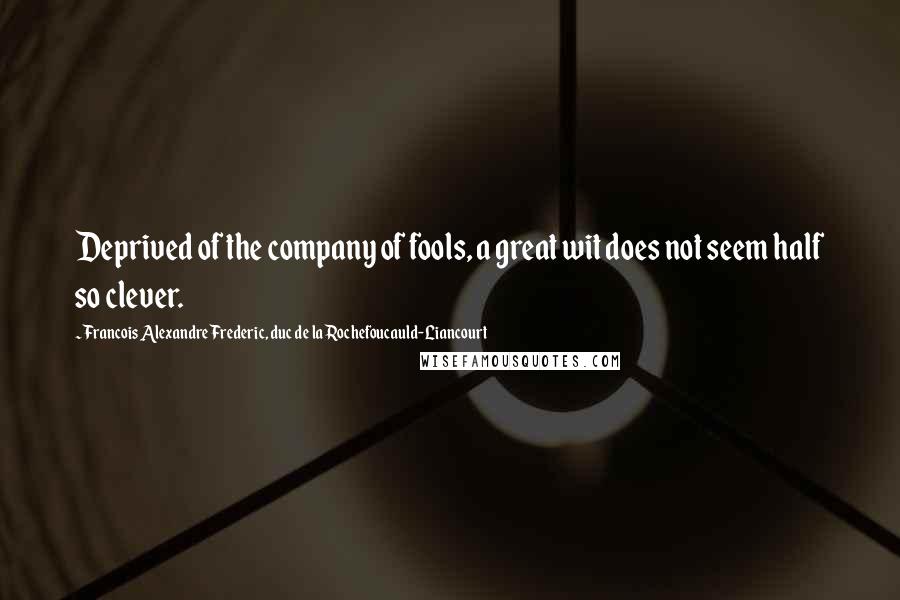 Francois Alexandre Frederic, Duc De La Rochefoucauld-Liancourt Quotes: Deprived of the company of fools, a great wit does not seem half so clever.