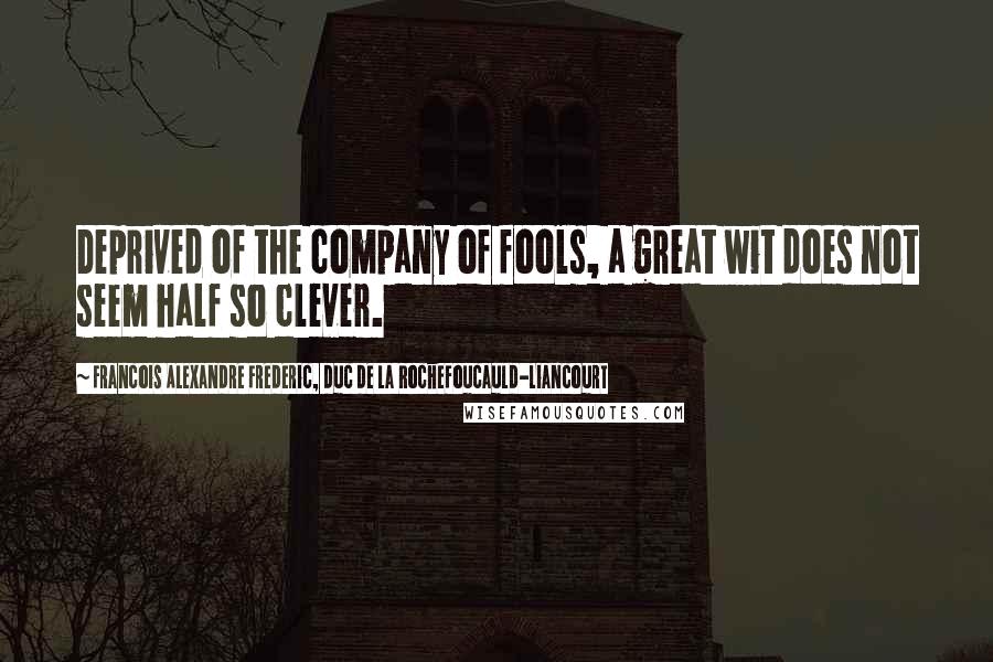 Francois Alexandre Frederic, Duc De La Rochefoucauld-Liancourt Quotes: Deprived of the company of fools, a great wit does not seem half so clever.